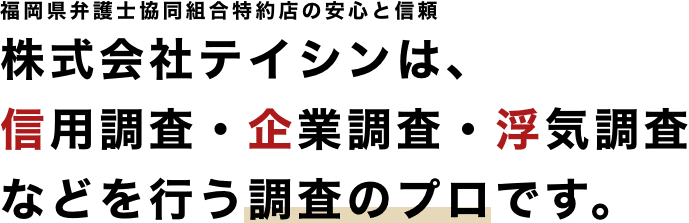 福岡県弁護士協同組合特約店の安心と信頼　株式会社テイシンは、信用調査・企業調査・浮気調査などを行う調査のプロです。